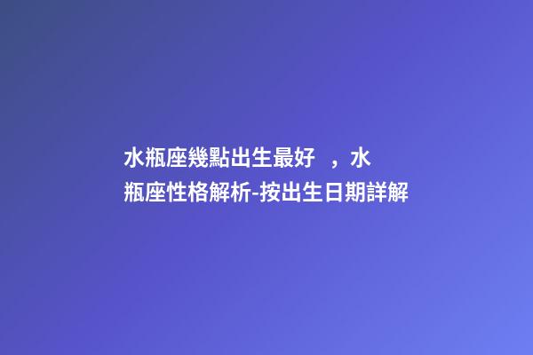 水瓶座幾點出生最好，水瓶座性格解析-按出生日期詳解